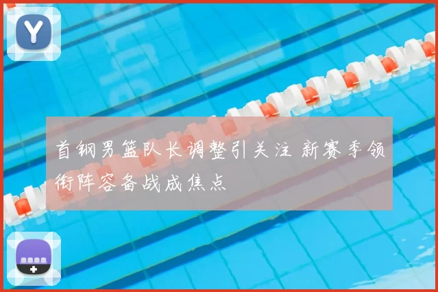 首钢男篮队长调整引关注 新赛季领衔阵容备战成焦点