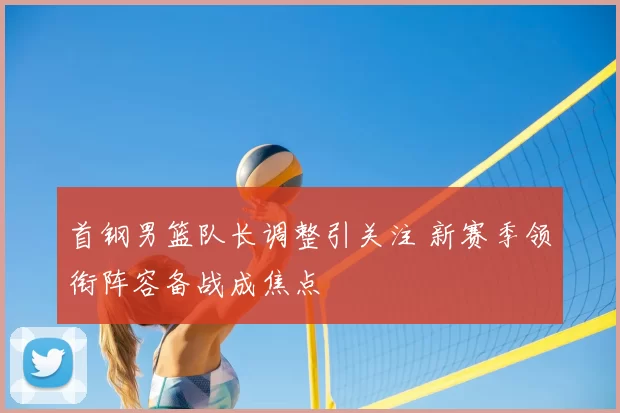 首钢男篮队长调整引关注 新赛季领衔阵容备战成焦点