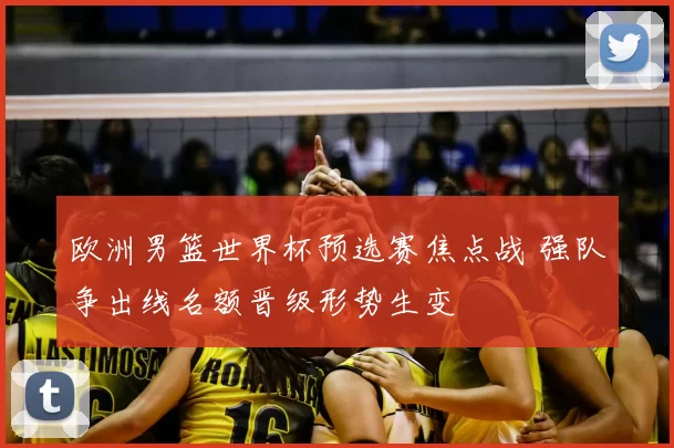 欧洲男篮世界杯预选赛焦点战 强队争出线名额晋级形势生变