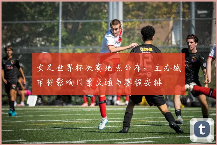 女足世界杯决赛地点公布，主办城市将影响门票交通与赛程安排