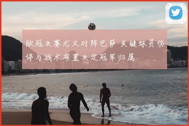 欧冠决赛尤文对阵巴萨 关键球员伤停与战术布置决定冠军归属