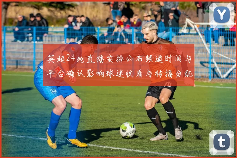 英超24轮直播安排公布频道时间与平台确认影响球迷收看与转播分配