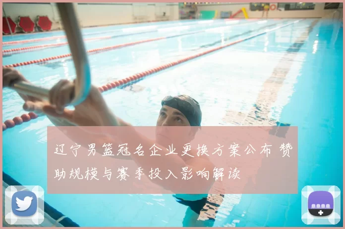 辽宁男篮冠名企业更换方案公布 赞助规模与赛季投入影响解读