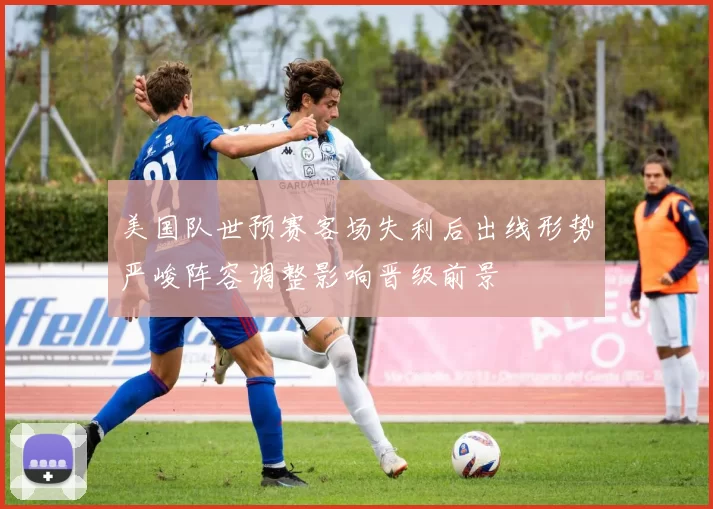 美国队世预赛客场失利后出线形势严峻阵容调整影响晋级前景