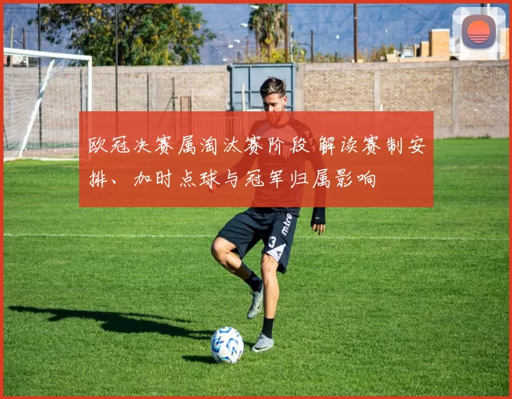 欧冠决赛属淘汰赛阶段 解读赛制安排、加时点球与冠军归属影响