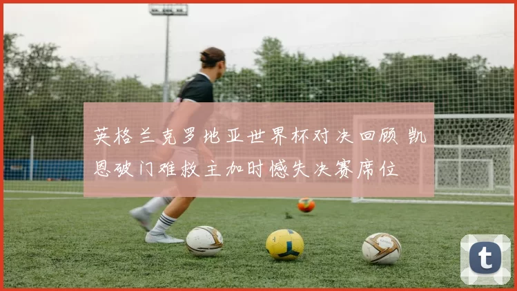 英格兰克罗地亚世界杯对决回顾 凯恩破门难救主加时憾失决赛席位