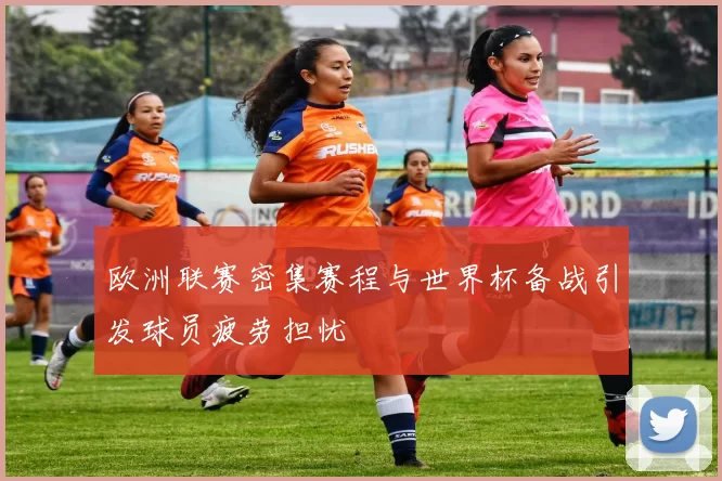 欧洲联赛密集赛程与世界杯备战引发球员疲劳担忧