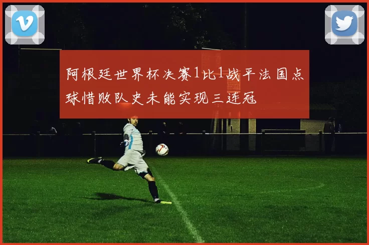阿根廷世界杯决赛1比1战平法国点球惜败队史未能实现三连冠