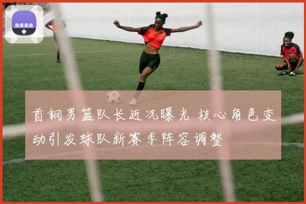 首钢男篮队长近况曝光 核心角色变动引发球队新赛季阵容调整