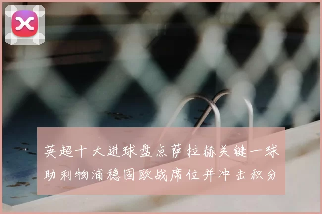 英超十大进球盘点萨拉赫关键一球助利物浦稳固欧战席位并冲击积分榜