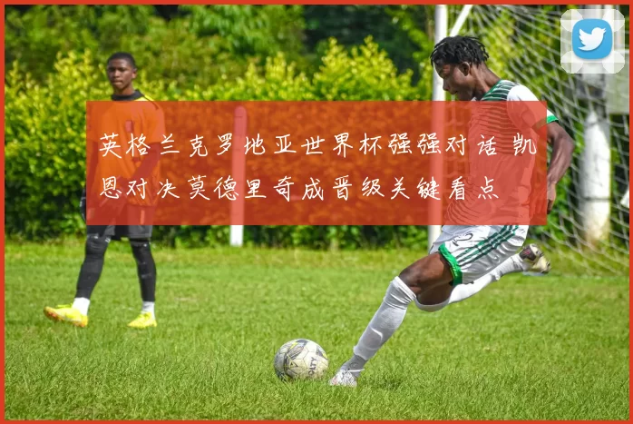英格兰克罗地亚世界杯强强对话 凯恩对决莫德里奇成晋级关键看点