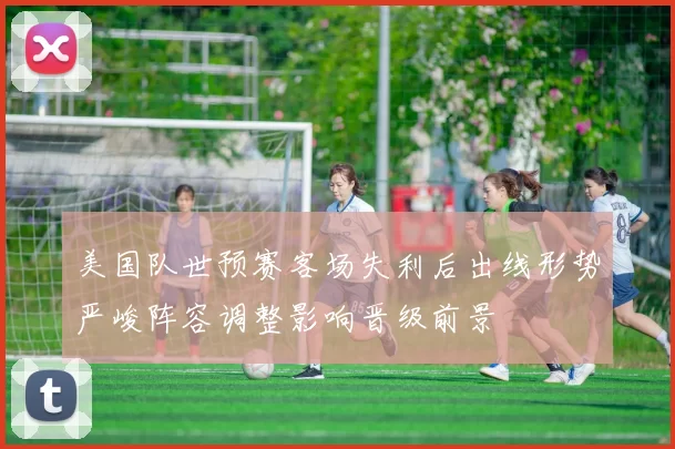 美国队世预赛客场失利后出线形势严峻阵容调整影响晋级前景