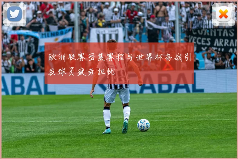 欧洲联赛密集赛程与世界杯备战引发球员疲劳担忧