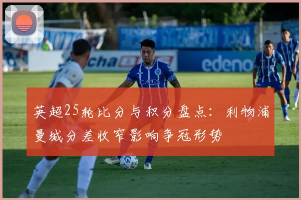 英超25轮比分与积分盘点：利物浦曼城分差收窄影响争冠形势