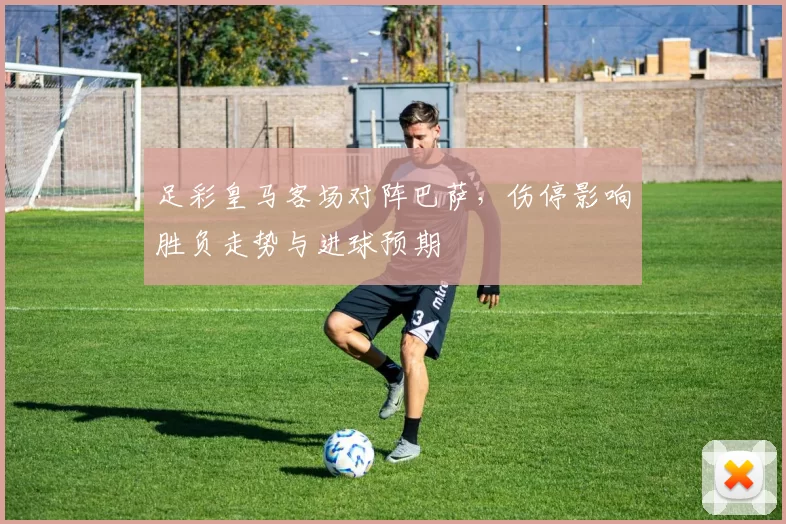 足彩皇马客场对阵巴萨，伤停影响胜负走势与进球预期