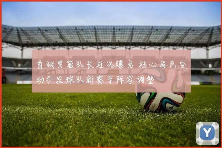 首钢男篮队长近况曝光 核心角色变动引发球队新赛季阵容调整