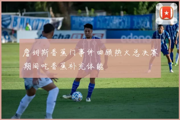 詹姆斯香蕉门事件回顾热火总决赛期间吃香蕉补充体能