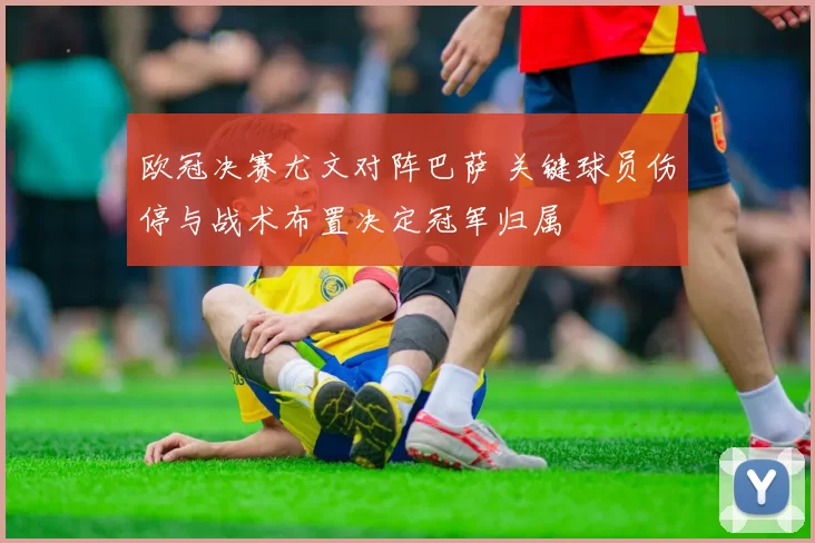 欧冠决赛尤文对阵巴萨 关键球员伤停与战术布置决定冠军归属