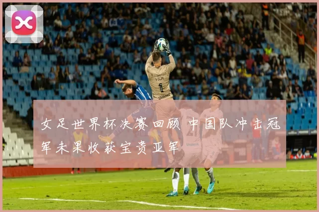 女足世界杯决赛回顾 中国队冲击冠军未果收获宝贵亚军