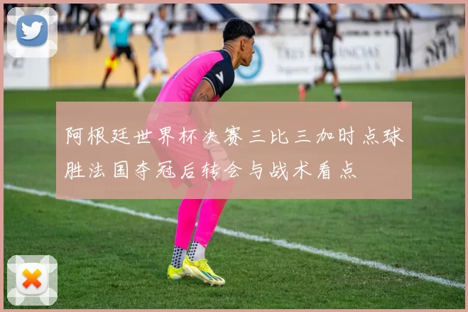 阿根廷世界杯决赛三比三加时点球胜法国夺冠后转会与战术看点
