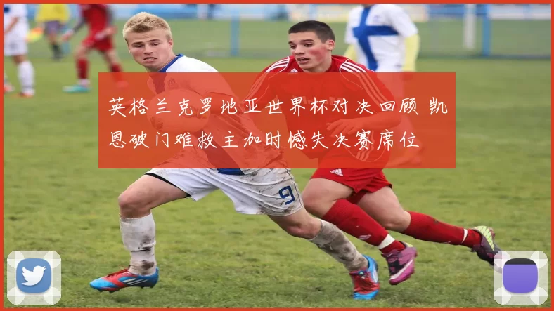 英格兰克罗地亚世界杯对决回顾 凯恩破门难救主加时憾失决赛席位