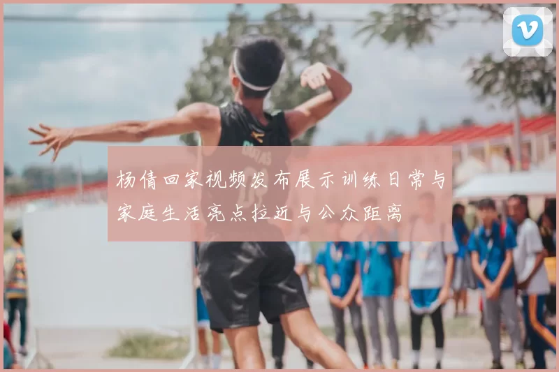 杨倩回家视频发布展示训练日常与家庭生活亮点拉近与公众距离